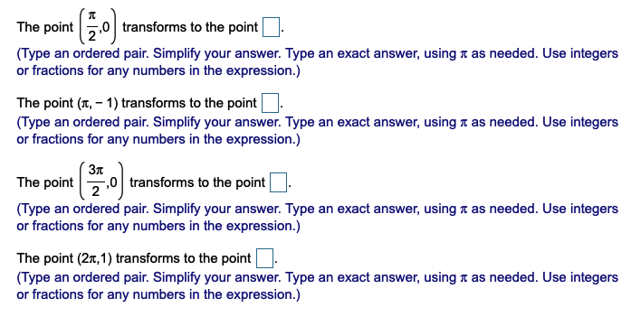 The point
transforms to the point
(Type an ordered pair. Simplify your answer. Type an exact answer, using n as needed. Use integers
or fractions for any numbers in the expression.)
The point (T, – 1) transforms to the point
(Type an ordered pair. Simplify your answer. Type an exact answer, usingn as needed. Use integers
or fractions for any numbers in the expression.)
Зл
F,0 transforms to the point
The point
(Type an ordered pair. Simplify your answer. Type an exact answer, using a as needed. Use integers
or fractions for any numbers in the expression.)
The point (2r, 1) transforms to the point
(Type an ordered pair. Simplify your answer. Type an exact answer, using t as needed. Use integers
or fractions for any numbers in the expression.)
