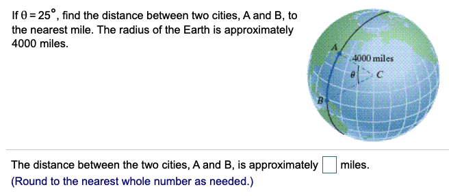 If 0 = 25°, find the distance between two cities, A and B, to
the nearest mile. The radius of the Earth is approximately
4000 miles.
4000 miles
The distance between the two cities, A and B, is approximately
miles.
(Round to the nearest whole number as needed.)
