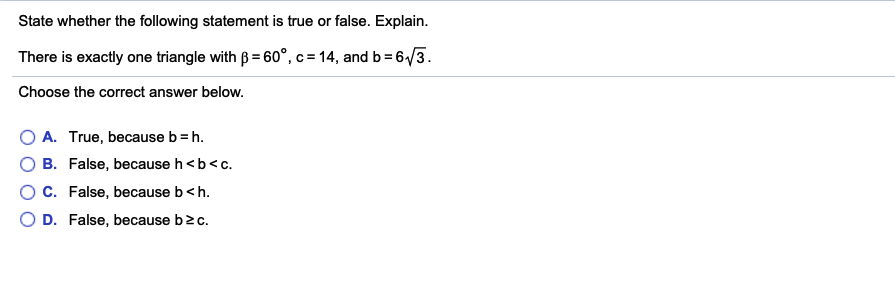 State whether the following statement is true or false. Explain.
There is exactly one triangle with ß = 60°,c = 14, and b = 6/3.
Choose the correct answer below.
A. True, because b = h.
B. False, because h<b<c.
C. False, because b<h.
O D. False, because b2c.
