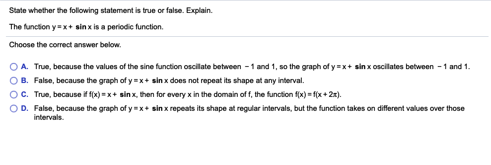 State whether the following statement is true or false. Explain.
The function y = x+ sin x is a periodic function.
Choose the correct answer below.
O A. True, because the values of the sine function oscillate between - 1 and 1, so the graph of y =x+ sin x oscillates between - 1 and 1.
O B. False, because the graph of y =x+ sin x does not repeat its shape at any interval.
O C. True, because if f(x) = x+ sin x, then for every x in the domain of f, the function f(x) = f(x+ 2n).
O D. False, because the graph of y =x+ sin x repeats its shape at regular intervals, but the function takes on different values over those
intervals.
