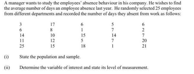 A manager wants to study the employees' absence behaviour in his company. He wishes to find
the average number of days an employee absence last year. He randomly selected 25 employees
from different departments and recorded the number of days they absent from work as follows:
3
17
5
8
7
10
12
15
7
20
21
14
15
14
11
5
7
25
18
(i)
State the population and sample.
(ii)
Determine the variable of interest and state its level of measurement.
