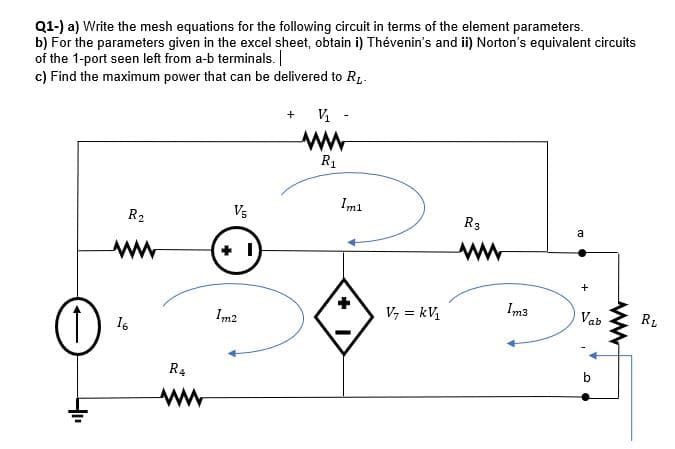 Q1-) a) Write the mesh equations for the following circuit in terms of the element parameters.
b) For the parameters given in the excel sheet, obtain i) Thévenin's and ii) Norton's equivalent circuits
of the 1-port seen left from a-b terminals. |
c) Find the maximum power that can be delivered to R,-
ww
R1
Imi
R2
V5
R3
a
V, = kV,
Im3
Vab
RL
Im2
16
R4
