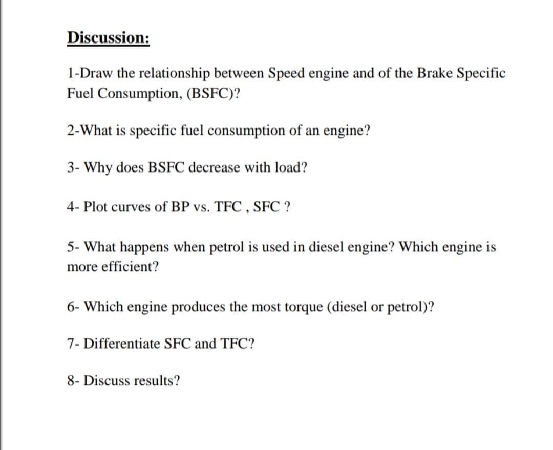 Discussion:
1-Draw the relationship between Speed engine and of the Brake Specific
Fuel Consumption, (BSFC)?
2-What is specific fuel consumption of an engine?
3- Why does BSFC decrease with load?
4- Plot curves of BP vs. TFC , SFC ?
5- What happens when petrol is used in diesel engine? Which engine is
more efficient?
6- Which engine produces the most torque (diesel or petrol)?
7- Differentiate SFC and TFC?
8- Discuss results?
