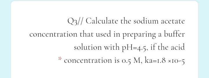 Q3// Calculate the sodium acetate
concentration that used in preparing a buffer
solution with pH=4.5, if the acid
concentration is o.5 M, ka=1.8 ×10-5
