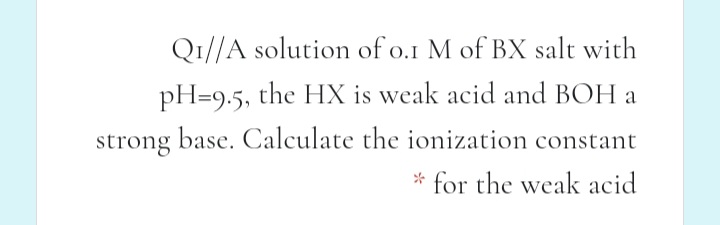 Q1//A solution of o.1 M of BX salt with
pH=9.5, the HX is weak acid and BOH a
strong base. Calculate the ionization constant
* for the weak acid
