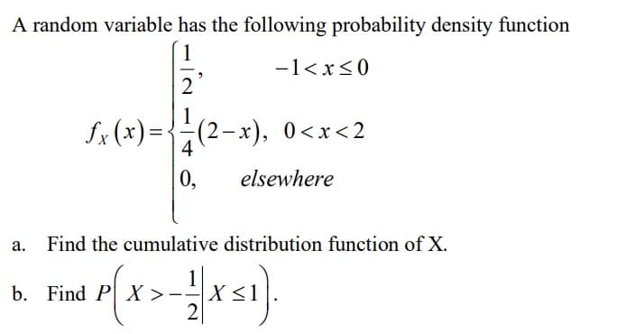 A random variable has the following probability density function
1
-1<x<0
2'
fx (x) =<
(2-x), 0<x<2
4
0,
elsewhere
Find the cumulative distribution function of X.
b. Find P X
X >--
X <1
2
