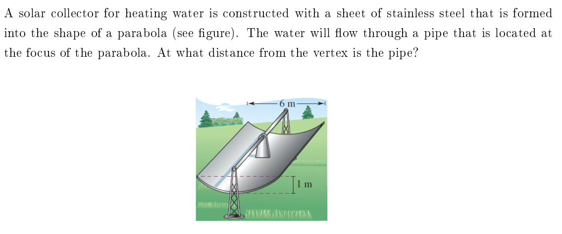 A solar collector for heating water is constructed with a sheet of stainless steel that is formed
into the shape of a parabola (see figure). The water will flow through a pipe that is located at
the focus of t he parabola. At what distance from the vertex is the pipe?
6 m
