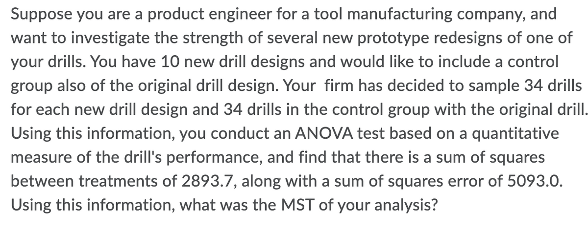Suppose you are a product engineer for a tool manufacturing company, and
want to investigate the strength of several new prototype redesigns of one of
your drills. You have 10 new drill designs and would like to include a control
group also of the original drill design. Your firm has decided to sample 34 drills
for each new drill design and 34 drills in the control group with the original drill.
Using this information, you conduct an ANOVA test based on a quantitative
measure of the drill's performance, and find that there is a sum of squares
between treatments of 2893.7, along with a sum of squares error of 5093.0.
Using this information, what was the MST of your analysis?