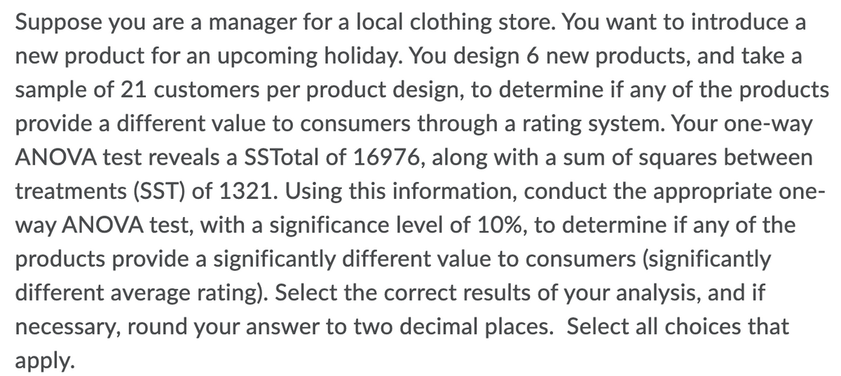 Suppose you are a manager for a local clothing store. You want to introduce a
new product for an upcoming holiday. You design 6 new products, and take a
sample of 21 customers per product design, to determine if any of the products
provide a different value to consumers through a rating system. Your one-way
ANOVA test reveals a SSTotal of 16976, along with a sum of squares between
treatments (SST) of 1321. Using this information, conduct the appropriate one-
way ANOVA test, with a significance level of 10%, to determine if any of the
products provide a significantly different value to consumers (significantly
different average rating). Select the correct results of your analysis, and if
necessary, round your answer to two decimal places. Select all choices that
apply.