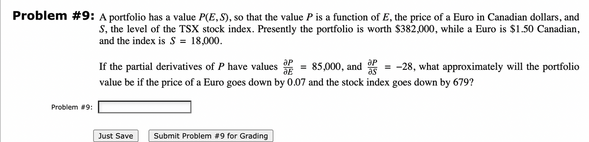 Problem #9: A portfolio has a value P(E,S), so that the value P is a function of E, the price of a Euro in Canadian dollars, and
S, the level of the TSX stock index. Presently the portfolio is worth $382,000, while a Euro is $1.50 Canadian,
and the index is S = 18,000.
ƏP
If the partial derivatives of P have values
85,000,
and
as
= -28, what approximately will the portfolio
dE
value be if the price of a Euro goes down by 0.07 and the stock index goes down by 679?
Problem #9:
Just Save
Submit Problem #9 for Grading
