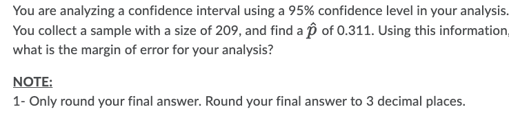 You are analyzing a confidence interval using a 95% confidence level in your analysis.
You collect a sample with a size of 209, and find a 2 of 0.311. Using this information,
what is the margin of error for your analysis?
NOTE:
1- Only round your final answer. Round your final answer to 3 decimal places.