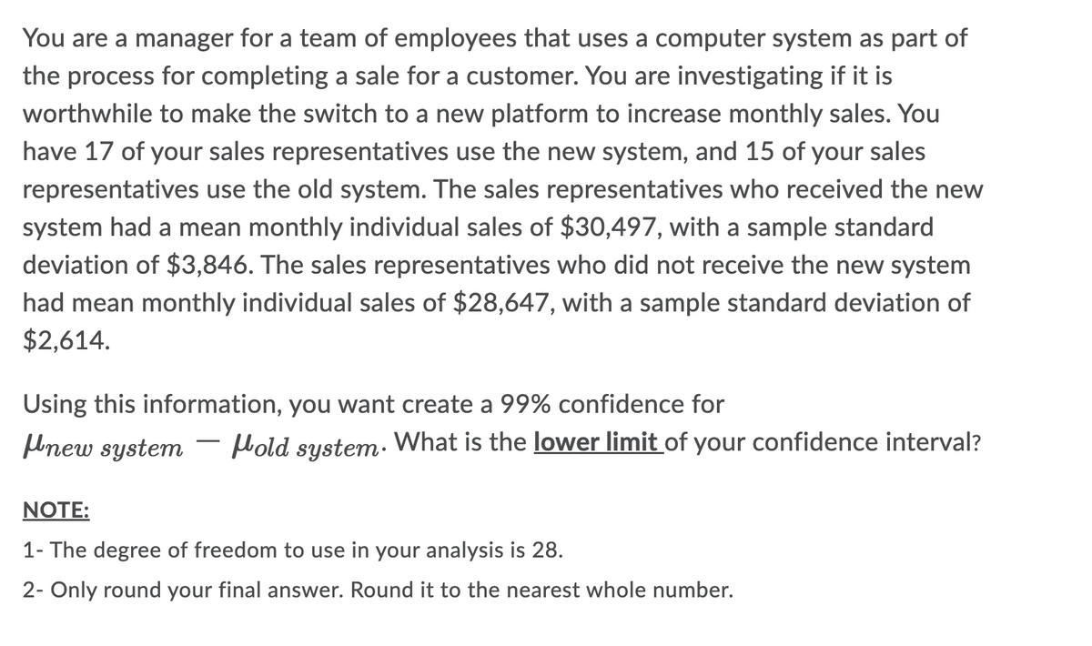 You are a manager for a team of employees that uses a computer system as part of
the process for completing a sale for a customer. You are investigating if it is
worthwhile to make the switch to a new platform to increase monthly sales. You
have 17 of your sales representatives use the new system, and 15 of your sales
representatives use the old system. The sales representatives who received the new
system had a mean monthly individual sales of $30,497, with a sample standard
deviation of $3,846. The sales representatives who did not receive the new system
had mean monthly individual sales of $28,647, with a sample standard deviation of
$2,614.
Using this information, you want create a 99% confidence for
new system Hold system. What is the lower limit of your confidence interval?
NOTE:
1- The degree of freedom to use in your analysis is 28.
2- Only round your final answer. Round it to the nearest whole number.