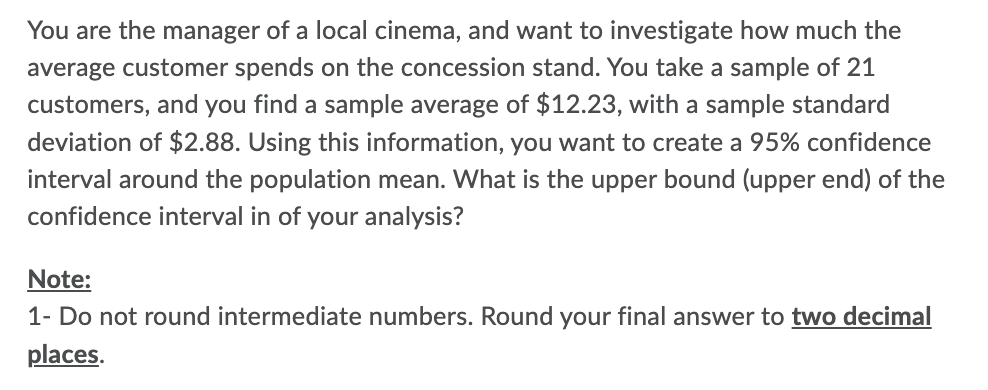 You are the manager of a local cinema, and want to investigate how much the
average customer spends on the concession stand. You take a sample of 21
customers, and you find a sample average of $12.23, with a sample standard
deviation of $2.88. Using this information, you want to create a 95% confidence
interval around the population mean. What is the upper bound (upper end) of the
confidence interval in of your analysis?
Note:
1- Do not round intermediate numbers. Round your final answer to two decimal
places.