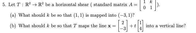 k
5. Let T : R? → R² be a horizontal shear ( standard matrix A =
0 1
(a) What should k be so that (1, 1) is mapped into (-3, 1)?
(b) What should k be so that T maps the line x =
+t
-3
into a vertical line?
