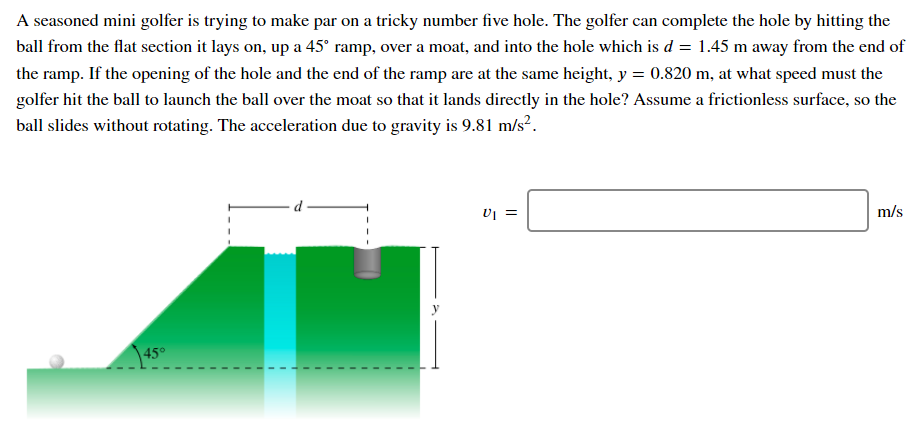 A seasoned mini golfer is trying to make par on a tricky number five hole. The golfer can complete the hole by hitting the
ball from the flat section it lays on, up a 45° ramp, over a moat, and into the hole which is d = 1.45 m away from the end of
the ramp. If the opening of the hole and the end of the ramp are at the same height, y = 0.820 m, at what speed must the
golfer hit the ball to launch the ball over the moat so that it lands directly in the hole? Assume a frictionless surface, so the
ball slides without rotating. The acceleration due to gravity is 9.81 m/s².
d
m/s
|45°
