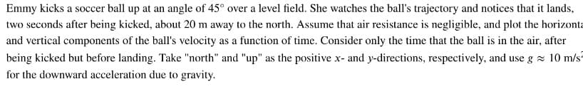 Emmy kicks a soccer ball up at an angle of 45° over a level field. She watches the ball's trajectory and notices that it lands,
two seconds after being kicked, about 20 m away to the north. Assume that air resistance is negligible, and plot the horizonta
and vertical components of the ball's velocity as a function of time. Consider only the time that the ball is in the air, after
being kicked but before landing. Take "north" and "up" as the positive x- and y-directions, respectively, and use g z 10 m/s
for the downward acceleration due to gravity.
