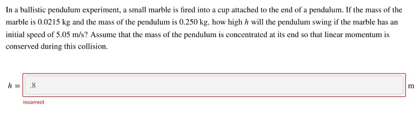 In a ballistic pendulum experiment, a small marble is fired into a cup attached to the end of a pendulum. If the mass of the
marble is 0.0215 kg and the mass of the pendulum is 0.250 kg, how high h will the pendulum swing if the marble has an
initial speed of 5.05 m/s? Assume that the mass of the pendulum is concentrated at its end so that linear momentum is
conserved during this collision.
h = .8
m
Incorrect
