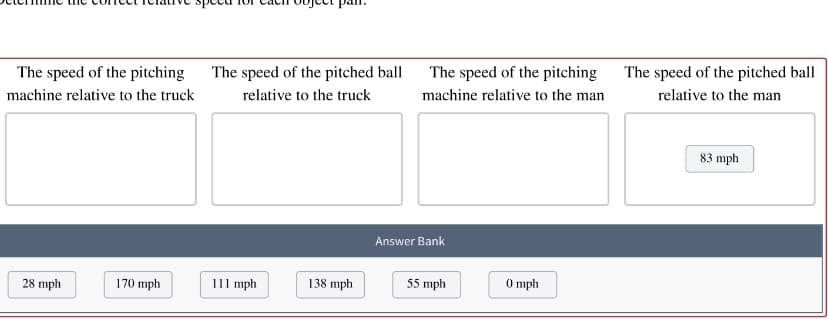 The speed of the pitching
The speed of the pitched ball
The speed of the pitching
The speed of the pitched ball
machine relative to the man
relative to the man
machine relative to the truck
relative to the truck
83 mph
Answer Bank
28 mph
170 mph
111 mph
138 mph
55 mph
0 mph
