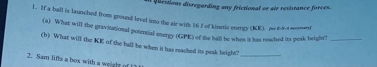 Tueshons disregarding any frictional or air resistance forces.
(a) What will the gravitational potential energy (GPE) of the ball be when it has reached its peak height?
1. If a ball is launched from ground level into the air with 16 J of kinetic energy (KE). (no E-S-A necessary)
(b) What will the KE of the ball be when it has reached its peak height?
2. Sam lifts a box with a weight of 17u
