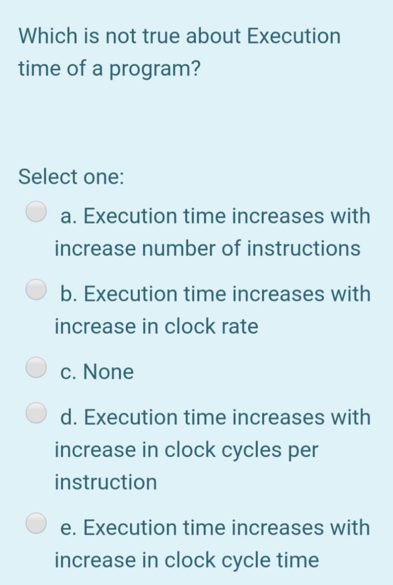 Which is not true about Execution
time of a program?
Select one:
a. Execution time increases with
increase number of instructions
b. Execution time increases with
increase in clock rate
c. None
d. Execution time increases with
increase in clock cycles per
instruction
e. Execution time increases with
increase in clock cycle time
