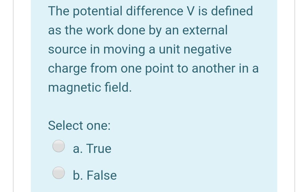 The potential difference V is defined
as the work done by an external
source in moving a unit negative
charge from one point to another in a
magnetic field.
Select one:
a. True
b. False
