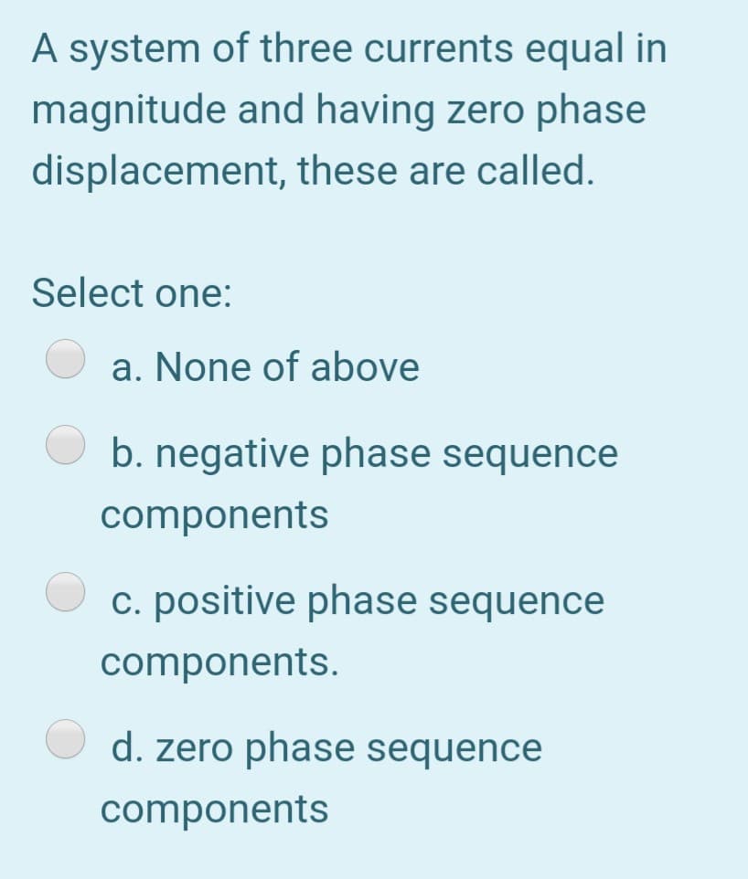 A system of three currents equal in
magnitude and having zero phase
displacement, these are called.
Select one:
a. None of above
b. negative phase sequence
components
c. positive phase sequence
components.
d. zero phase sequence
components

