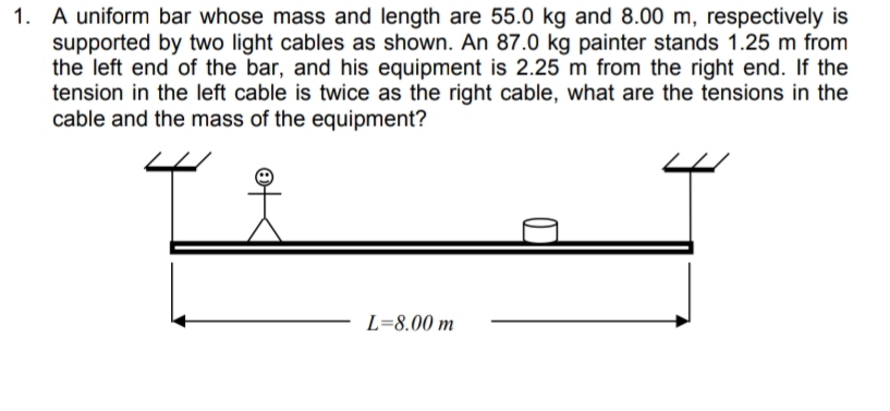 1. A uniform bar whose mass and length are 55.0 kg and 8.00 m, respectively is
supported by two light cables as shown. An 87.0 kg painter stands 1.25 m from
the left end of the bar, and his equipment is 2.25 m from the right end. If the
tension in the left cable is twice as the right cable, what are the tensions in the
cable and the mass of the equipment?
L=8.00 m
