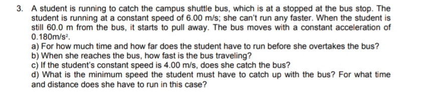 3. A student is running to catch the campus shuttle bus, which is at a stopped at the bus stop. The
student is running at a constant speed of 6.00 m/s; she can't run any faster. When the student is
still 60.0 m from the bus, it starts to pull away. The bus moves with a constant acceleration of
0.180m/s.
a) For how much time and how far does the student have to run before she overtakes the bus?
b) When she reaches the bus, how fast is the bus traveling?
c) If the student's constant speed is 4.00 m/s, does she catch the bus?
d) What is the minimum speed the student must have to catch up with the bus? For what time
and distance does she have to run in this case?
