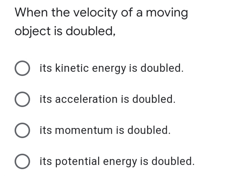 When the velocity of a moving
object is doubled,
its kinetic energy is doubled.
O its acceleration is doubled.
O its momentum is doubled.
O its potential energy is doubled.
