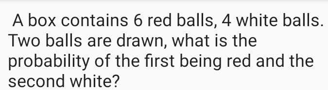 A box contains 6 red balls, 4 white balls.
Two balls are drawn, what is the
probability of the first being red and the
second white?
