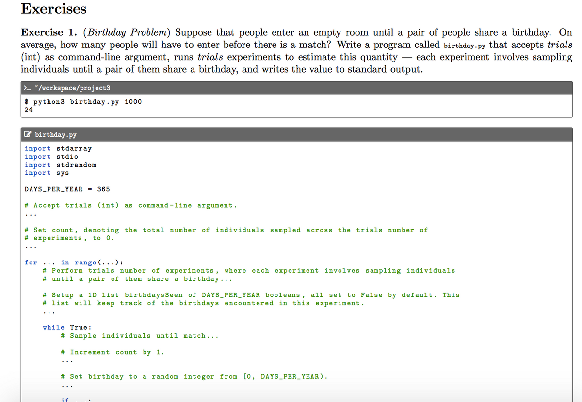 Exercises
Exercise 1. (Birthday Problem) Suppose that people enter an empty room until a pair of people share a birthday. On
average, how many people will have to enter before there is a match? Write a program called birthday.py that accepts trials
(int) as command-line argument, runs trials experiments to estimate this quantity
individuals until a pair of them share a birthday, and writes the value to standard output.
each experiment involves sampling
>_ "/workspace/project3
$ python3 birthday. py 1000
24
C birthday.py
import stdarray
import stdio
import stdrandom
import sys
DAYS_PER_YEAR =
365
# Accept trials (int) as command -line argument.
the trials number of
# Set count, denoting the total number of individuals sampled across
# experiments, to 0.
in range (...):
# Perform trials number of experiments, where each experiment involves sampling individuals
# until a pair of them share a birthday...
for
# Setup a 1D list birthdays Seen of DAYS_PER_YEAR booleans, all
# list will keep track of the birthdays encountered in this experiment.
set to False by default. This
..
while True:
# Sample individuals until match...
# Increment
count by 1.
# Set birthday to a random integer from [0, DAYS_PER_YEAR).
if
