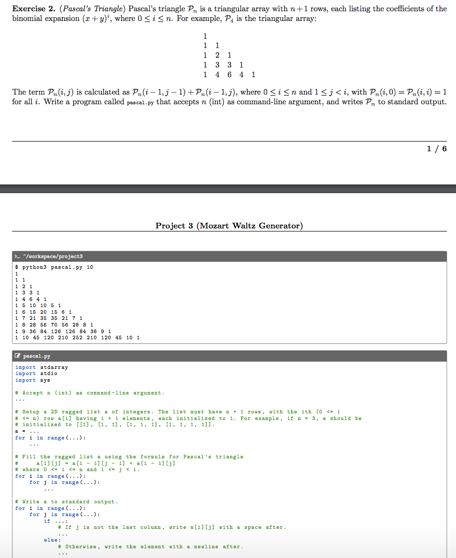 Exercise 2. (Pascal's Triangle) Pascal's triangle Pn is a triangular array with n+1 rows, each listing the coefficients of the
binomial expansion (x+ y)', where 0 <i< n. For example, P4 is the triangular array:
1
1
1.
1 2 1
1 3 3 1
1 4 6 4 1
The term Pn(i, j) is calculated as Pn(i – 1,j – 1) + Pn(i – 1,j), where 0 <i<n and 1<j< i, with Pn(i,0) = Pn(i, i) = 1
for all i. Write a program called pascal.py that accepts n (int) as command-line argument, and writes P, to standard output.
1/ 6
Project 3 (Mozart Waltz Generator)
>_ "/workspace/project3
рython3 pавса1.ру 10
1
1 1
1 2 1
1 33 1
1 4 6 4 1
1 5 10 10 5 1
16 15 20 15 6 1
1 7 21 35 35 21 7 1
1 8 28 56 70 56 28 8 1
1 9 36 84 126 126 84 36 9 1
1 10 45 120 210 252 210 120 45 10 1
В равса1.ру
import stdarray
import stdio
іпрort вys
# Accept n (int) as command -line argument.
...
# Setup a 2D ragged list a of integers. The list must have n + 1 rovs, vith the ith (0 <= i
# <= n) row a[i] having i + 1 elements , each initialized to 1. For example, if n = 3, a should be
# initialized to [[1], [1, 1], [1, 1, 1], [1, 1, 1, 1]].
a =...
for i in range (...):
...
# Fill the ragged list a using the formula for Pascal's triangle
1] [j - 1) + a[i - 1] [j]
a [i][j] = a[i - 1] [j - 1] + a[i - 1] [j]
#3
# vhere o <- i <- n and 1 <= j < i.
for i in range (...):
for j in range (...):
...
# Write a to standard output.
for i in range (...):
for j in range (...):
if ...:
# If j is not the last column, vrite a [i] [j] vith a space after.
else:
# Otherwise, vrite the element vith a newline after.
...
