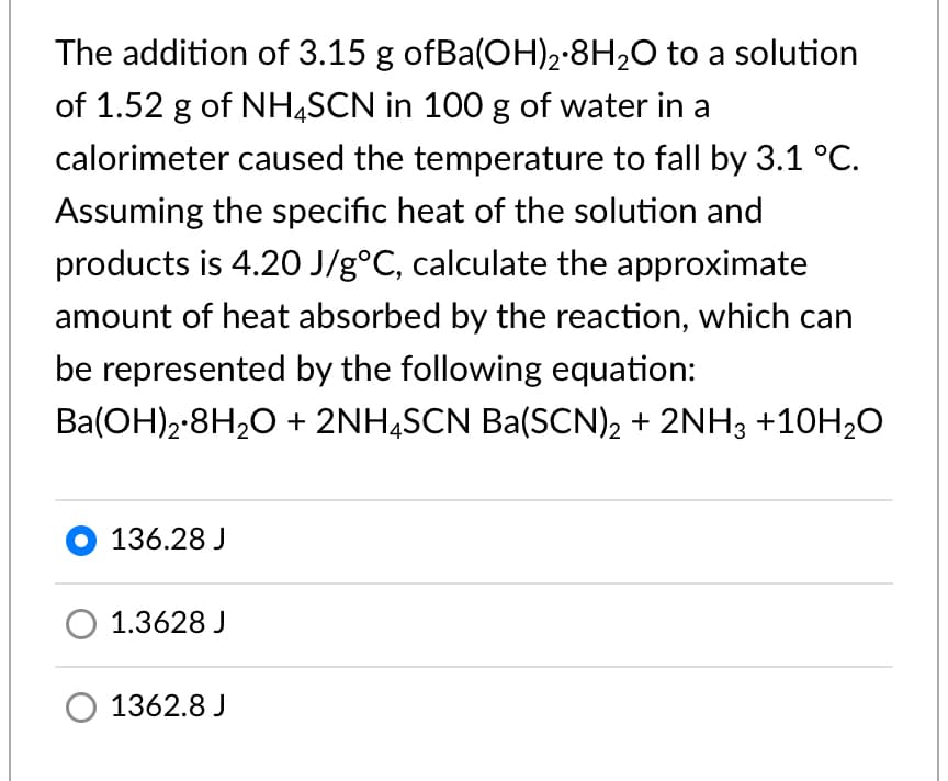 The addition of 3.15 g ofBa(OH)2·8H2O to a solution
of 1.52 g of NHĄSCN in 100 g of water in a
calorimeter caused the temperature to fall by 3.1 °C.
Assuming the specific heat of the solution and
products is 4.2O J/g°C, calculate the approximate
amount of heat absorbed by the reaction, which can
be represented by the following equation:
Ba(OH)2-8H,0 + 2NH,SCN Ba(SCN), + 2NH3 +10H,O
O 136.28 J
1.3628 J
O 1362.8 J
