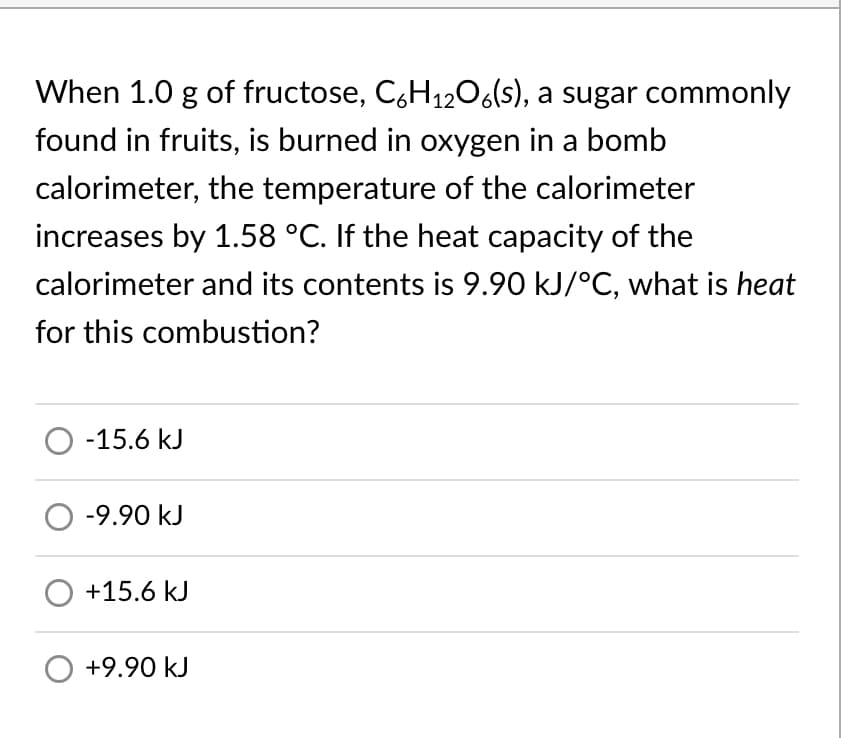When 1.0 g of fructose, C,H1206(s), a sugar commonly
found in fruits, is burned in oxygen in a bomb
calorimeter, the temperature of the calorimeter
increases by 1.58 °C. If the heat capacity of the
calorimeter and its contents is 9.90 kJ/°C, what is heat
for this combustion?
O -15.6 kJ
O -9.90 kJ
O +15.6 kJ
O +9.90 kJ
