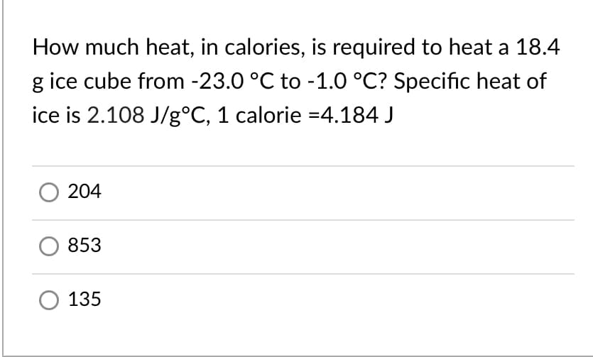 How much heat, in calories, is required to heat a 18.4
g ice cube from -23.0 °C to -1.0 °C? Specific heat of
ice is 2.108 J/g°C, 1 calorie =4,184 J
204
853
135
