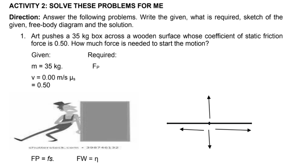 ACTIVITY 2: SOLVE THESE PROBLEMS FOR ME
Direction: Answer the following problems. Write the given, what is required, sketch of the
given, free-body diagram and the solution.
1. Art pushes a 35 kg box across a wooden surface whose coefficient of static friction
force is 0.50. How much force is needed to start the motion?
Given:
Required:
m = 35 kg.
FP
v = 0.00 m/s Hs
= 0.50
shutterstock.com
39874613z
FP = fs.
FW = n
