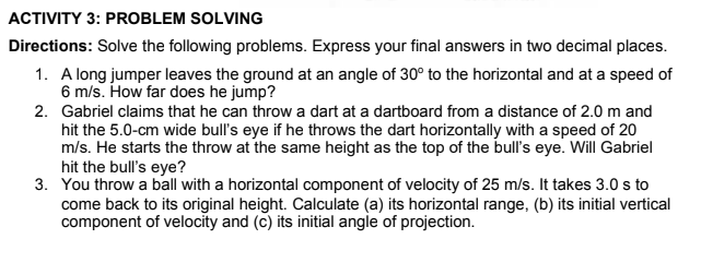 ACTIVITY 3: PROBLEM SOLVING
Directions: Solve the following problems. Express your final answers in two decimal places.
1. A long jumper leaves the ground at an angle of 30° to the horizontal and at a speed of
6 m/s. How far does he jump?
2. Gabriel claims that he can throw a dart at a dartboard from a distance of 2.0 m and
hit the 5.0-cm wide bull's eye if he throws the dart horizontally with a speed of 20
m/s. He starts the throw at the same height as the top of the bull's eye. Will Gabriel
hit the bull's eye?
3. You throw a ball with a horizontal component of velocity of 25 m/s. It takes 3.0 s to
come back to its original height. Calculate (a) its horizontal range, (b) its initial vertical
component of velocity and (c) its initial angle of projection.
