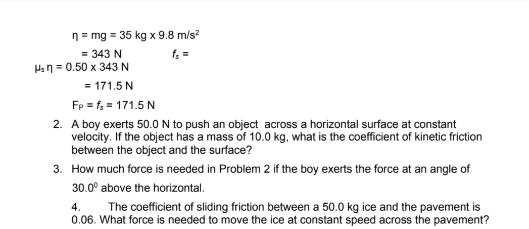 n = mg = 35 kg x 9.8 m/s²
= 343 N
fs =
Hs n = 0.50 x 343 N
= 171.5 N
Fp = fs = 171.5 N
2. A boy exerts 50.0 N to push an object across a horizontal surface at constant
velocity. If the object has a mass of 10.0 kg, what is the coefficient of kinetic friction
between the object and the surface?
3. How much force is needed in Problem 2 if the boy exerts the force at an angle of
30.0° above the horizontal.
The coefficient of sliding friction between a 50.0 kg ice and the pavement is
0.06. What force is needed to move the ice at constant speed across the pavement?
4.

