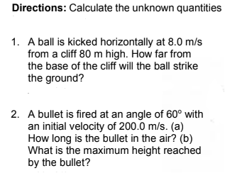 Directions: Calculate the unknown quantities
1. A ball is kicked horizontally at 8.0 m/s
from a cliff 80 m high. How far from
the base of the cliff will the ball strike
the ground?
2. A bullet is fired at an angle of 60° with
an initial velocity of 200.0 m/s. (a)
How long is the bullet in the air? (b)
What is the maximum height reached
by the bullet?

