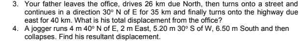 3. Your father leaves the office, drives 26 km due North, then turns onto a street and
continues in a direction 30° N of E for 35 km and finally turns onto the highway due
east for 40 km. What is his total displacement from the office?
4. A jogger runs 4 m 40° N of E, 2 m East, 5.20 m 30° S of W, 6.50 m South and then
collapses. Find his resultant displacement.

