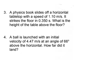3. A physics book slides off a horizontal
tabletop with a speed of 1.10 m/s. It
strikes the floor in 0.350 s. What is the
height of the table above the floor?
4. A ball is launched with an initial
velocity of 4.47 m/s at an angle of 66°
above the horizontal. How far did it
land?
