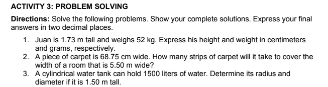 ACTIVITY 3: PROBLEM SOLVING
Directions: Solve the following problems. Show your complete solutions. Express your final
answers in two decimal places.
1. Juan is 1.73 m tall and weighs 52 kg. Express his height and weight in centimeters
and grams, respectively.
2. A piece of carpet is 68.75 cm wide. How many strips of carpet will it take to cover the
width of a room that is 5.50 m wide?
3. A cylindrical water tank can hold 1500 liters of water. Determine its radius and
diameter if it is 1.50 m tall.
