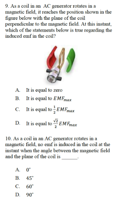 9. As a coil in an AC generator rotates in a
magnetic field, it reaches the position shown in the
figure below with the plane of the coil
perpendicular to the magnetic field. At this instant,
which of the statements below is true regarding the
induced emf in the coil?
A. It is equal to zero
B.
It is equal to EMFmax
It is equal to EMFmax
D. It is equal to
EMFmax
10. As a coil in an AC generator rotates in a
magnetic field, no emf is induced in the coil at the
instant when the angle between the magnetic field
and the plane of the coil is
A. 0°
B. 45°
C. 60°
D. 90°