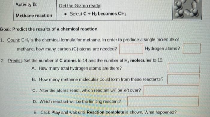 Activity B:
Methane reaction
Select C + H₂ becomes CH₁.
Goal: Predict the results of a chemical reaction.
1. Count: CH, is the chemical formula for methane. In order to produce a single molecule of
methane, how many carbon (C) atoms are needed?
Hydrogen atoms?
2. Predict: Set the number of C atoms to 14 and the number of H₂ molecules to 10.
A. How many total hydrogen atoms are there?
B. How many methane molecules could form from these reactants?
C. After the atoms react, which reactant will be left over?
D. Which reactant will be the limiting reactant?
E. Click Play and wait until Reaction complete is shown. What happened?
Get the Gizmo ready: