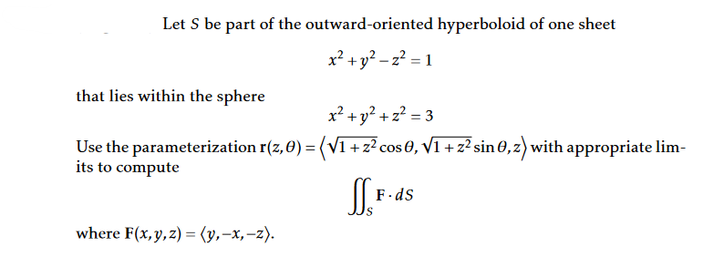 Let S be part of the outward-oriented hyperboloid of one sheet
x² + y² = z² = 1
that lies within the sphere
x² + y² + z² = 3
Use the parameterization r(z,0) = (√1 + z² cos 0, √1 + z² sin 0,z) with appropriate lim-
its to compute
SF
F.ds
where F(x, y, z) = (y, -x, -z).