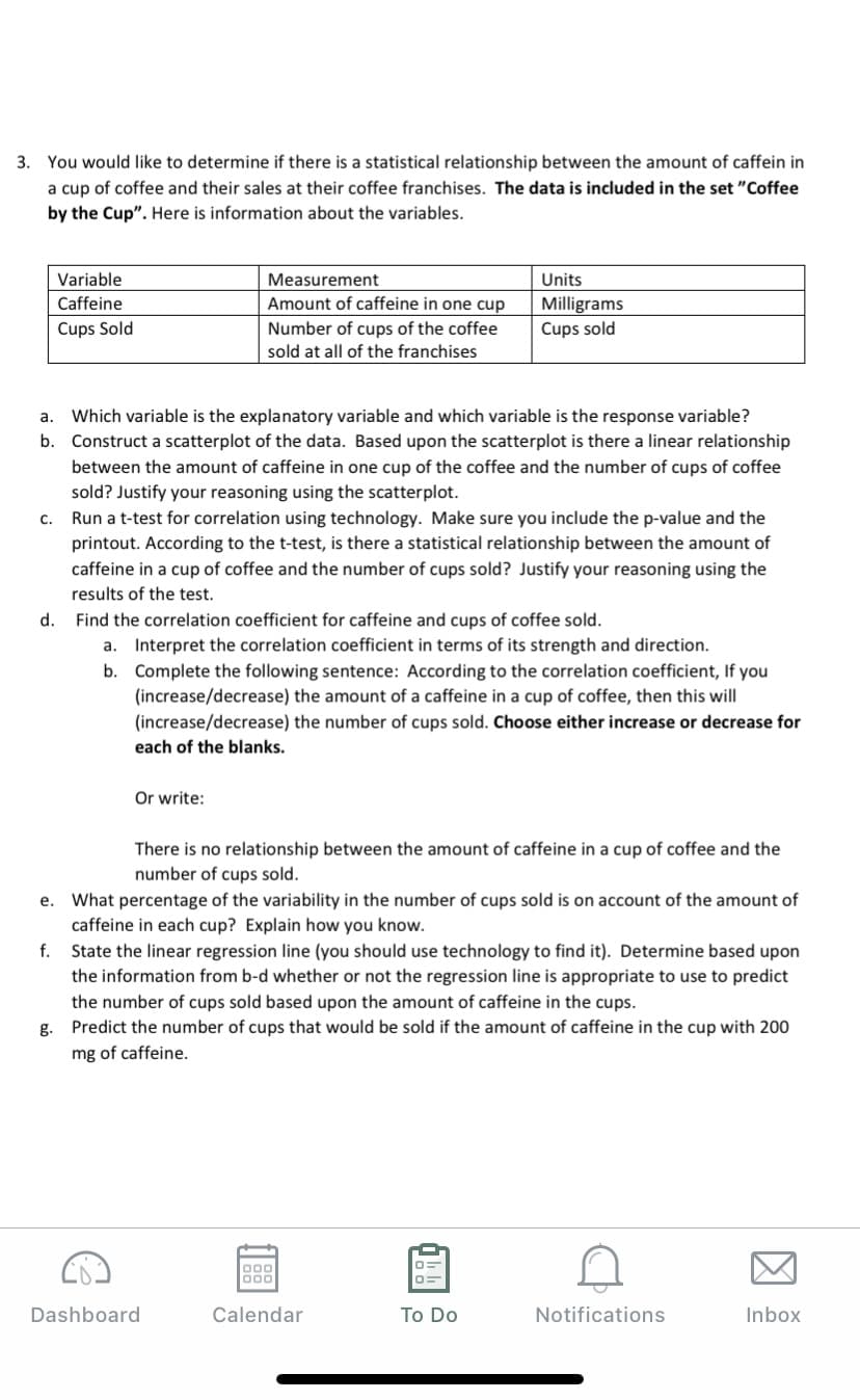 3. You would like to determine if there is a statistical relationship between the amount of caffein in
a cup of coffee and their sales at their coffee franchises. The data is included in the set "Coffee
by the Cup". Here is information about the variables.
Variable
Measurement
Units
Caffeine
Amount of caffeine in one cup
Milligrams
Cups sold
Cups Sold
Number of cups of the coffee
sold at all of the franchises
Which variable is the explanatory variable and which variable is the response variable?
Construct a scatterplot of the data. Based upon the scatterplot is there a linear relationship
a.
b.
between the amount of caffeine in one cup of the coffee and the number of cups of coffee
sold? Justify your reasoning using the scatterplot.
Run a t-test for correlation using technology. Make sure you include the p-value and the
printout. According to the t-test, is there a statistical relationship between the amount of
caffeine in a cup of coffee and the number of cups sold? Justify your reasoning using the
results of the test.
C.
d. Find the correlation coefficient for caffeine and cups of coffee sold.
a. Interpret the correlation coefficient in terms of its strength and direction.
b. Complete the following sentence: According to the correlation coefficient, If you
(increase/decrease) the amount of a caffeine in a cup of coffee, then this will
(increase/decrease) the number of cups sold. Choose either increase or decrease for
each of the blanks.
Or write:
There is no relationship between the amount of caffeine in a cup of coffee and the
number of cups sold.
e. What percentage of the variability in the number of cups sold is on account of the amount of
caffeine in each cup? Explain how you know.
f.
State the linear regression line (you should use technology to find it). Determine based upon
the information from b-d whether or not the regression line is appropriate to use to predict
the number of cups sold based upon the amount of caffeine in the cups.
g. Predict the number of cups that would be sold if the amount of caffeine in the cup with 200
mg of caffeine.
000
Dashboard
Calendar
To Do
Notifications
Inbox
