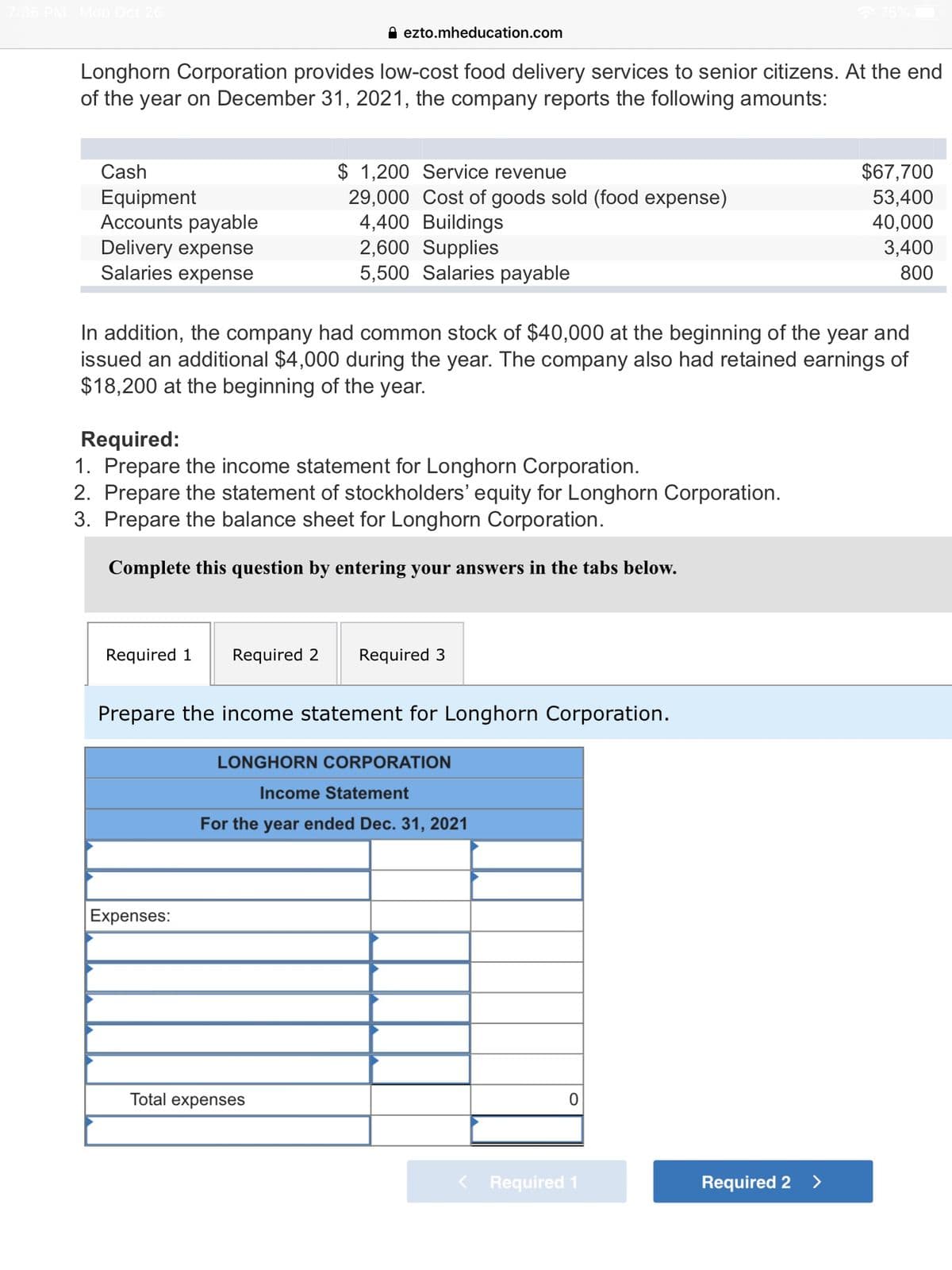 PM Mon Oct 26
A ezto.mheducation.com
Longhorn Corporation provides low-cost food delivery services to senior citizens. At the end
of the year on December 31, 2021, the company reports the following amounts:
$ 1,200 Service revenue
29,000 Cost of goods sold (food expense)
4,400 Buildings
2,600 Supplies
5,500 Salaries payable
Cash
$67,700
Equipment
Accounts payable
Delivery expense
Salaries expense
53,400
40,000
3,400
800
In addition, the company had common stock of $40,000 at the beginning of the year and
issued an additional $4,000 during the year. The company also had retained earnings of
$18,200 at the beginning of the year.
Required:
1. Prepare the income statement for Longhorn Corporation.
2. Prepare the statement of stockholders' equity for Longhorn Corporation.
3. Prepare the balance sheet for Longhorn Corporation.
Complete this question by entering your answers in the tabs below.
Required 1
Required 2
Required 3
Prepare the income statement for Longhorn Corporation.
LONGHORN CORPORATION
Income Statement
For the year ended Dec. 31, 2021
Expenses:
Total expenses
Required 1
Required 2 >
