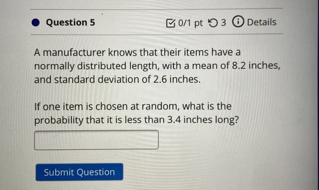 • Question 5
E 0/1 pt 5 3 O Details
A manufacturer knows that their items have a
normally distributed length, with a mean of 8.2 inches,
and standard deviation of 2.6 inches.
If one item is chosen at random, what is the
probability that it is less than 3.4 inches long?
Submit Question
