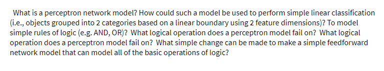 What is a perceptron network model? How could such a model be used to perform simple linear classification
(i.e., objects grouped into 2 categories based on a linear boundary using 2 feature dimensions)? To model
simple rules of logic (e.g. AND, OR)? What logical operation does a perceptron model fail on? What logical
operation does a perceptron model fail on? What simple change can be made to make a simple feedforward
network model that can model all of the basic operations of logic?
