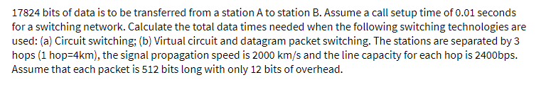 17824 bits of data is to be transferred from a station A to station B. Assume a call setup time of 0.01 seconds
for a switching network. Calculate the total data times needed when the following switching technologies are
used: (a) Circuit switching; (b) Virtual circuit and datagram packet switching. The stations are separated by 3
hops (1 hop=4km), the signal propagation speed is 2000 km/s and the line capacity for each hop is 2400bps.
Assume that each packet is 512 bits long with only 12 bits of overhead.
